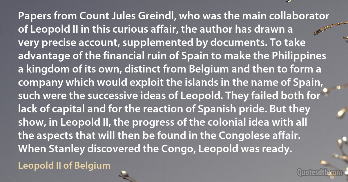 Papers from Count Jules Greindl, who was the main collaborator of Leopold II in this curious affair, the author has drawn a very precise account, supplemented by documents. To take advantage of the financial ruin of Spain to make the Philippines a kingdom of its own, distinct from Belgium and then to form a company which would exploit the islands in the name of Spain, such were the successive ideas of Leopold. They failed both for lack of capital and for the reaction of Spanish pride. But they show, in Leopold II, the progress of the colonial idea with all the aspects that will then be found in the Congolese affair. When Stanley discovered the Congo, Leopold was ready. (Leopold II of Belgium)