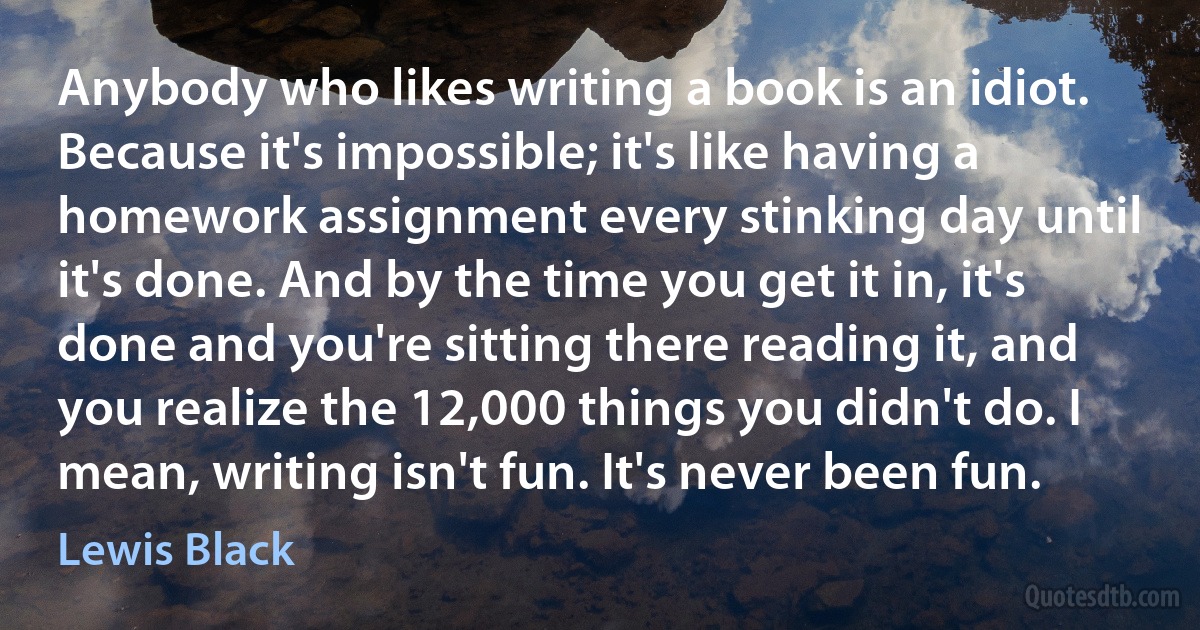 Anybody who likes writing a book is an idiot. Because it's impossible; it's like having a homework assignment every stinking day until it's done. And by the time you get it in, it's done and you're sitting there reading it, and you realize the 12,000 things you didn't do. I mean, writing isn't fun. It's never been fun. (Lewis Black)