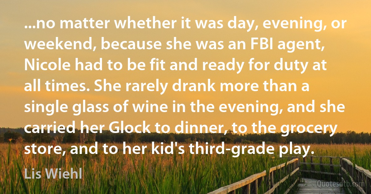 ...no matter whether it was day, evening, or weekend, because she was an FBI agent, Nicole had to be fit and ready for duty at all times. She rarely drank more than a single glass of wine in the evening, and she carried her Glock to dinner, to the grocery store, and to her kid's third-grade play. (Lis Wiehl)