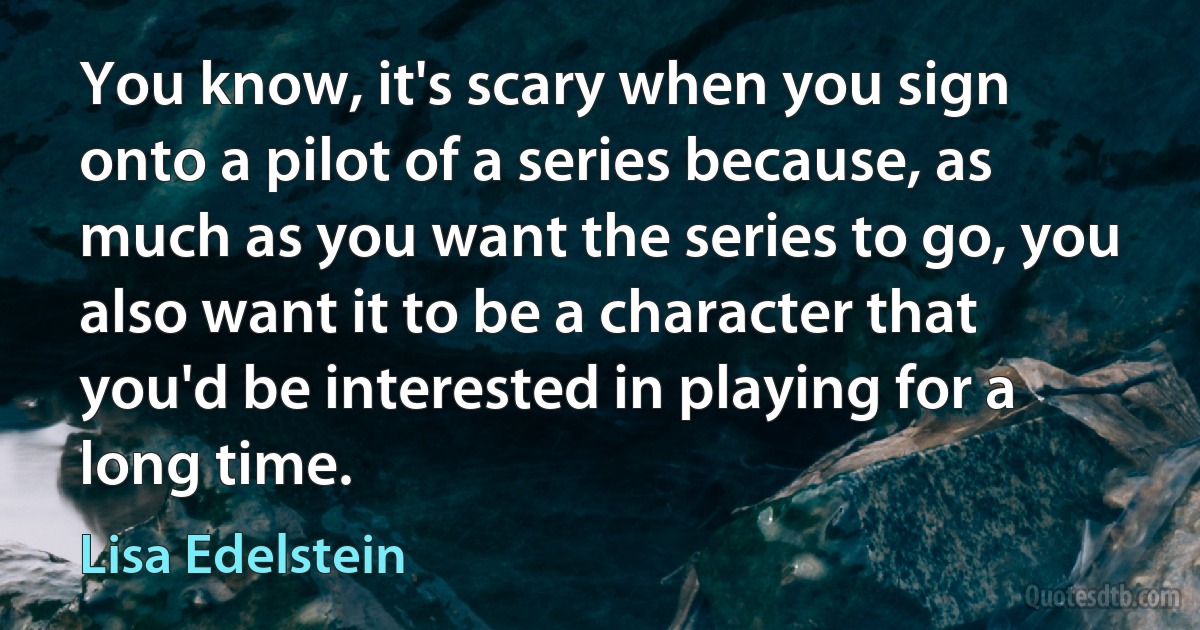 You know, it's scary when you sign onto a pilot of a series because, as much as you want the series to go, you also want it to be a character that you'd be interested in playing for a long time. (Lisa Edelstein)