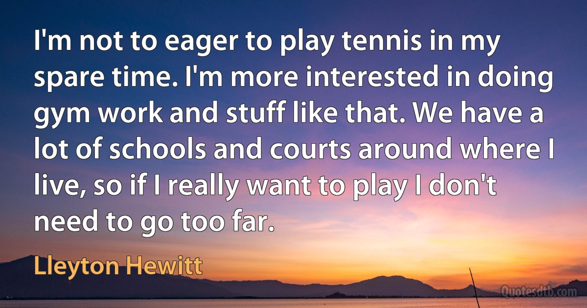 I'm not to eager to play tennis in my spare time. I'm more interested in doing gym work and stuff like that. We have a lot of schools and courts around where I live, so if I really want to play I don't need to go too far. (Lleyton Hewitt)