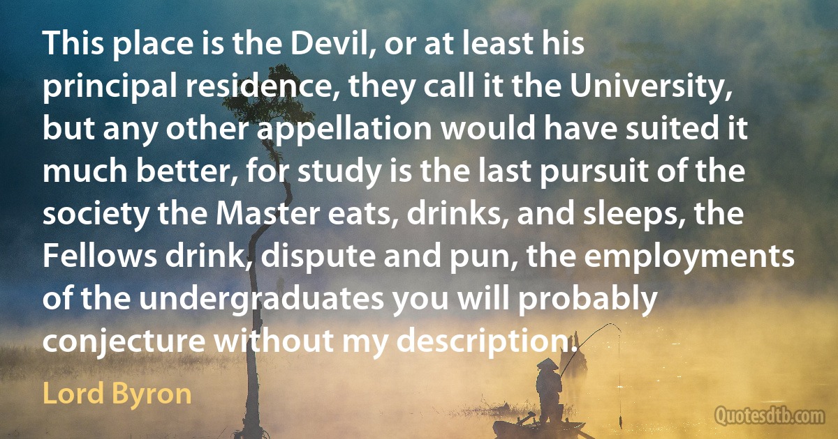 This place is the Devil, or at least his principal residence, they call it the University, but any other appellation would have suited it much better, for study is the last pursuit of the society the Master eats, drinks, and sleeps, the Fellows drink, dispute and pun, the employments of the undergraduates you will probably conjecture without my description. (Lord Byron)