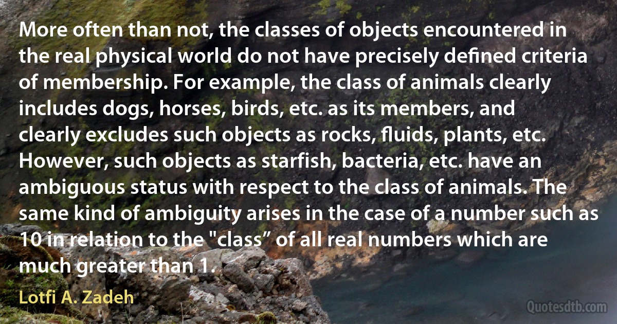 More often than not, the classes of objects encountered in the real physical world do not have precisely deﬁned criteria of membership. For example, the class of animals clearly includes dogs, horses, birds, etc. as its members, and clearly excludes such objects as rocks, ﬂuids, plants, etc. However, such objects as starfish, bacteria, etc. have an ambiguous status with respect to the class of animals. The same kind of ambiguity arises in the case of a number such as 10 in relation to the "class” of all real numbers which are much greater than 1. (Lotfi A. Zadeh)