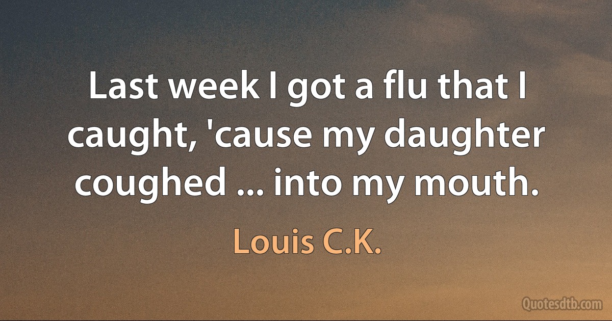 Last week I got a flu that I caught, 'cause my daughter coughed ... into my mouth. (Louis C.K.)