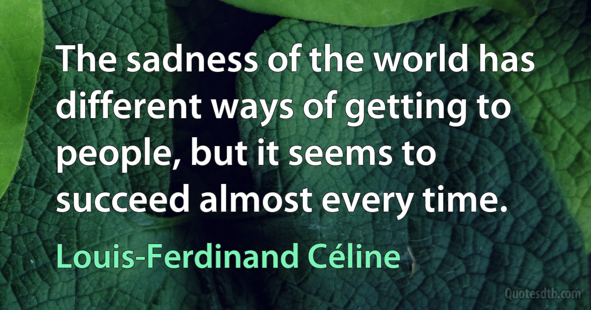 The sadness of the world has different ways of getting to people, but it seems to succeed almost every time. (Louis-Ferdinand Céline)