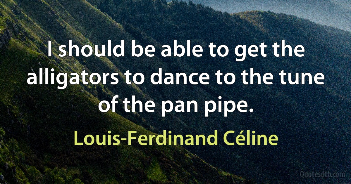 I should be able to get the alligators to dance to the tune of the pan pipe. (Louis-Ferdinand Céline)