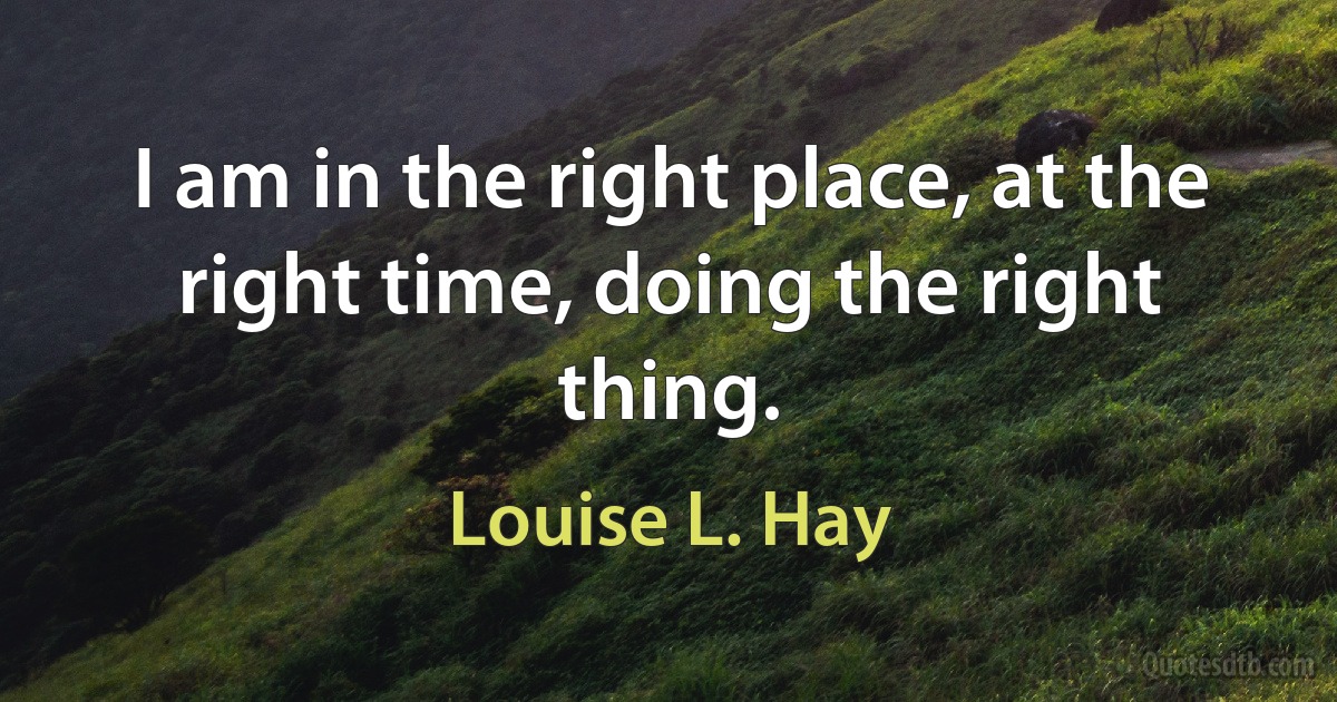 I am in the right place, at the right time, doing the right thing. (Louise L. Hay)