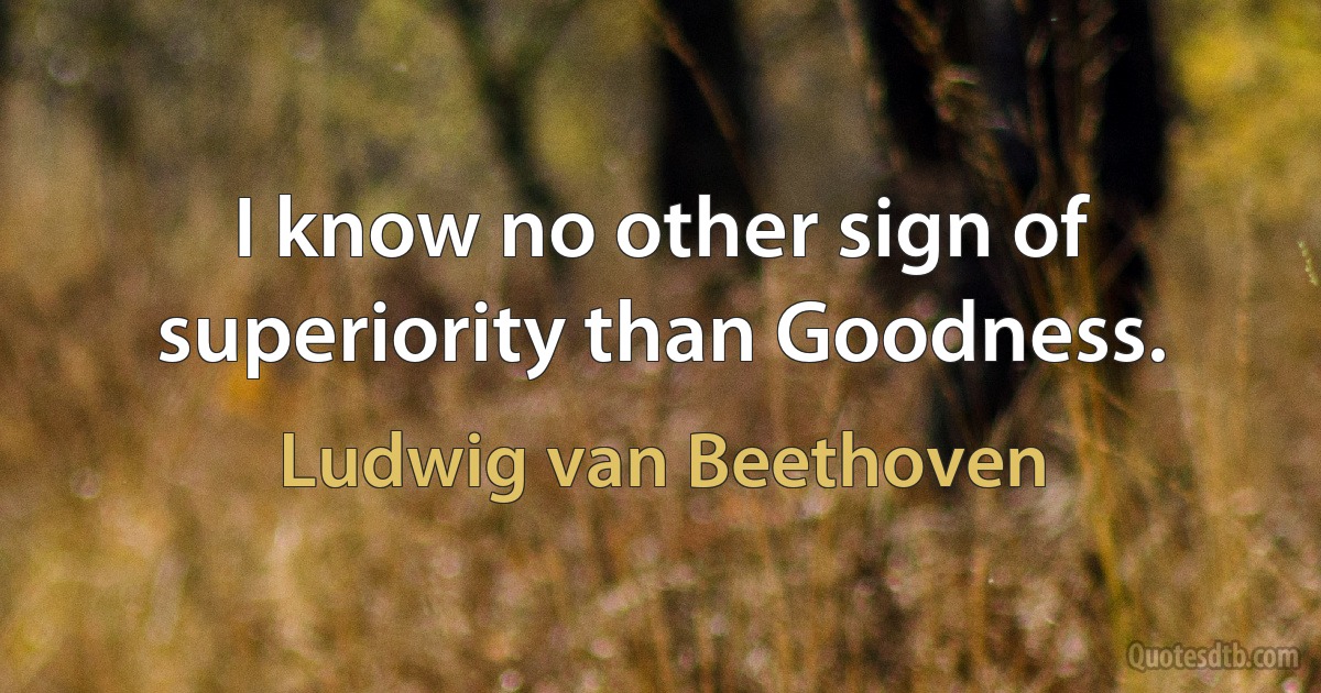 I know no other sign of superiority than Goodness. (Ludwig van Beethoven)