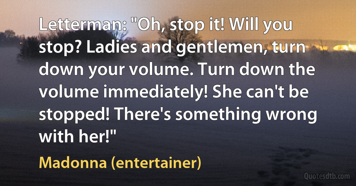 Letterman: "Oh, stop it! Will you stop? Ladies and gentlemen, turn down your volume. Turn down the volume immediately! She can't be stopped! There's something wrong with her!" (Madonna (entertainer))