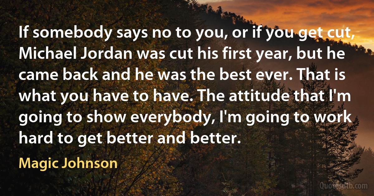 If somebody says no to you, or if you get cut, Michael Jordan was cut his first year, but he came back and he was the best ever. That is what you have to have. The attitude that I'm going to show everybody, I'm going to work hard to get better and better. (Magic Johnson)