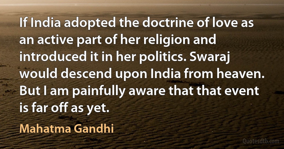 If India adopted the doctrine of love as an active part of her religion and introduced it in her politics. Swaraj would descend upon India from heaven. But I am painfully aware that that event is far off as yet. (Mahatma Gandhi)