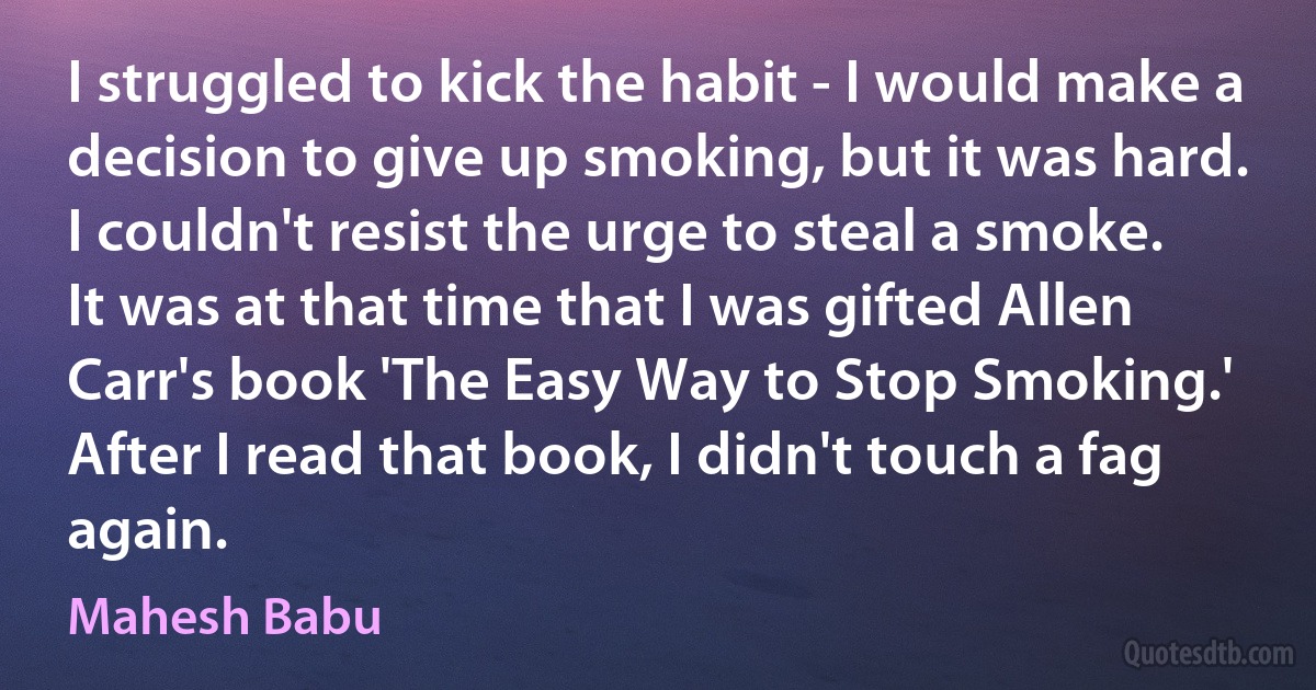 I struggled to kick the habit - I would make a decision to give up smoking, but it was hard. I couldn't resist the urge to steal a smoke. It was at that time that I was gifted Allen Carr's book 'The Easy Way to Stop Smoking.' After I read that book, I didn't touch a fag again. (Mahesh Babu)