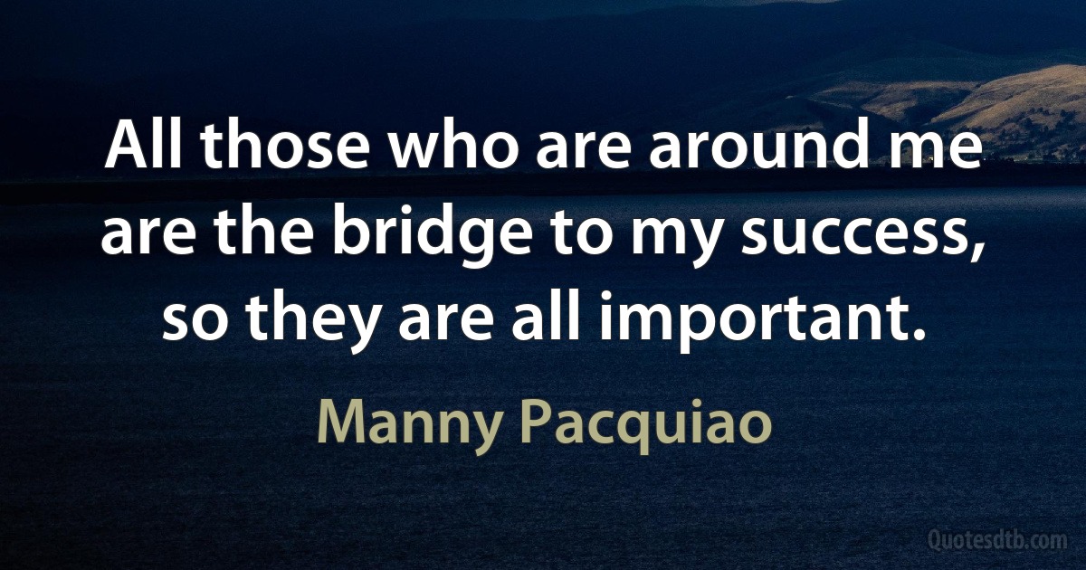 All those who are around me are the bridge to my success, so they are all important. (Manny Pacquiao)