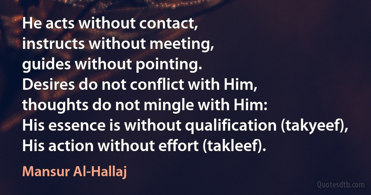 He acts without contact,
instructs without meeting,
guides without pointing.
Desires do not conflict with Him,
thoughts do not mingle with Him:
His essence is without qualification (takyeef),
His action without effort (takleef). (Mansur Al-Hallaj)