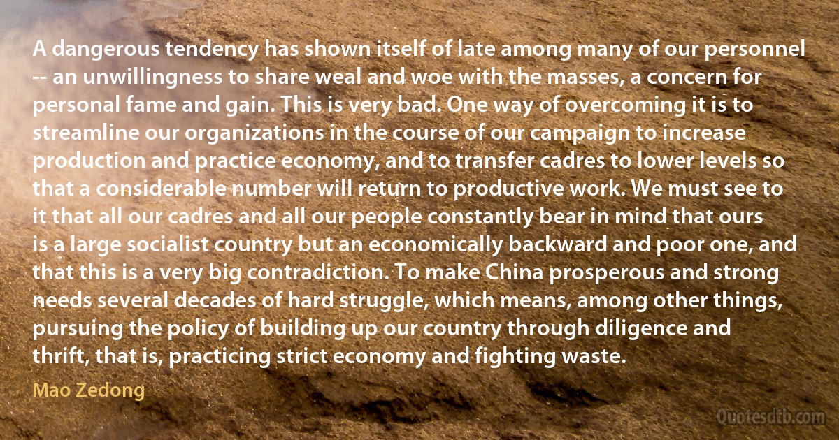 A dangerous tendency has shown itself of late among many of our personnel -- an unwillingness to share weal and woe with the masses, a concern for personal fame and gain. This is very bad. One way of overcoming it is to streamline our organizations in the course of our campaign to increase production and practice economy, and to transfer cadres to lower levels so that a considerable number will return to productive work. We must see to it that all our cadres and all our people constantly bear in mind that ours is a large socialist country but an economically backward and poor one, and that this is a very big contradiction. To make China prosperous and strong needs several decades of hard struggle, which means, among other things, pursuing the policy of building up our country through diligence and thrift, that is, practicing strict economy and fighting waste. (Mao Zedong)