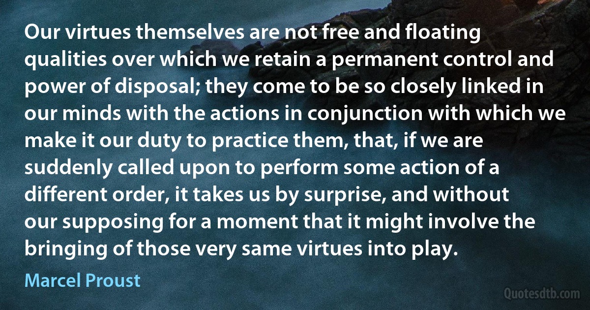 Our virtues themselves are not free and floating qualities over which we retain a permanent control and power of disposal; they come to be so closely linked in our minds with the actions in conjunction with which we make it our duty to practice them, that, if we are suddenly called upon to perform some action of a different order, it takes us by surprise, and without our supposing for a moment that it might involve the bringing of those very same virtues into play. (Marcel Proust)