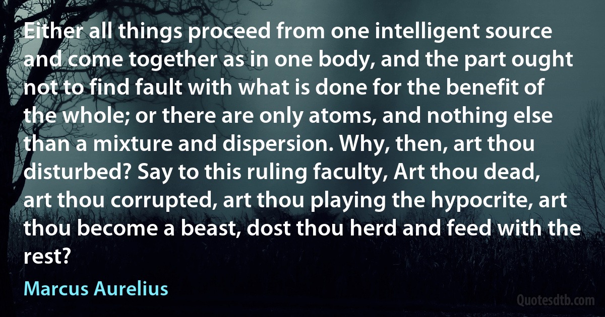 Either all things proceed from one intelligent source and come together as in one body, and the part ought not to find fault with what is done for the benefit of the whole; or there are only atoms, and nothing else than a mixture and dispersion. Why, then, art thou disturbed? Say to this ruling faculty, Art thou dead, art thou corrupted, art thou playing the hypocrite, art thou become a beast, dost thou herd and feed with the rest? (Marcus Aurelius)