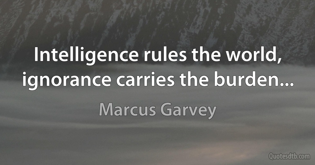 Intelligence rules the world, ignorance carries the burden... (Marcus Garvey)