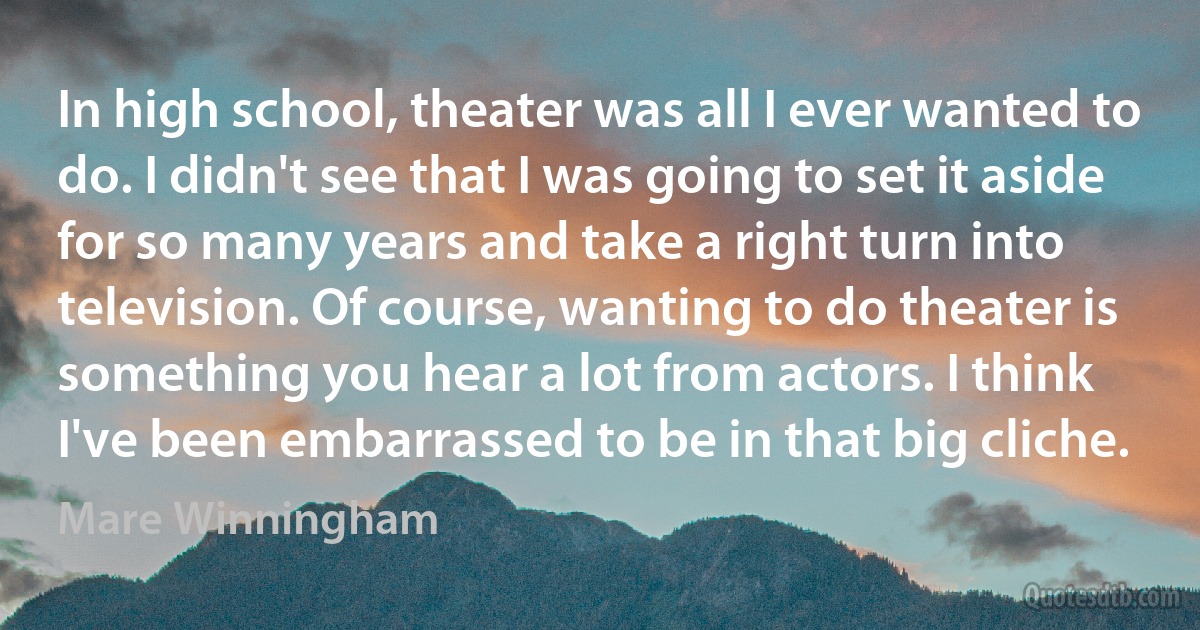 In high school, theater was all I ever wanted to do. I didn't see that I was going to set it aside for so many years and take a right turn into television. Of course, wanting to do theater is something you hear a lot from actors. I think I've been embarrassed to be in that big cliche. (Mare Winningham)