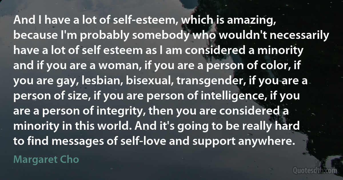 And I have a lot of self-esteem, which is amazing, because I'm probably somebody who wouldn't necessarily have a lot of self esteem as I am considered a minority and if you are a woman, if you are a person of color, if you are gay, lesbian, bisexual, transgender, if you are a person of size, if you are person of intelligence, if you are a person of integrity, then you are considered a minority in this world. And it's going to be really hard to find messages of self-love and support anywhere. (Margaret Cho)