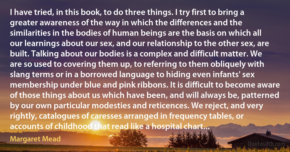 I have tried, in this book, to do three things. I try first to bring a greater awareness of the way in which the differences and the similarities in the bodies of human beings are the basis on which all our learnings about our sex, and our relationship to the other sex, are built. Talking about our bodies is a complex and difficult matter. We are so used to covering them up, to referring to them obliquely with slang terms or in a borrowed language to hiding even infants' sex membership under blue and pink ribbons. It is difficult to become aware of those things about us which have been, and will always be, patterned by our own particular modesties and reticences. We reject, and very rightly, catalogues of caresses arranged in frequency tables, or accounts of childhood that read like a hospital chart... (Margaret Mead)