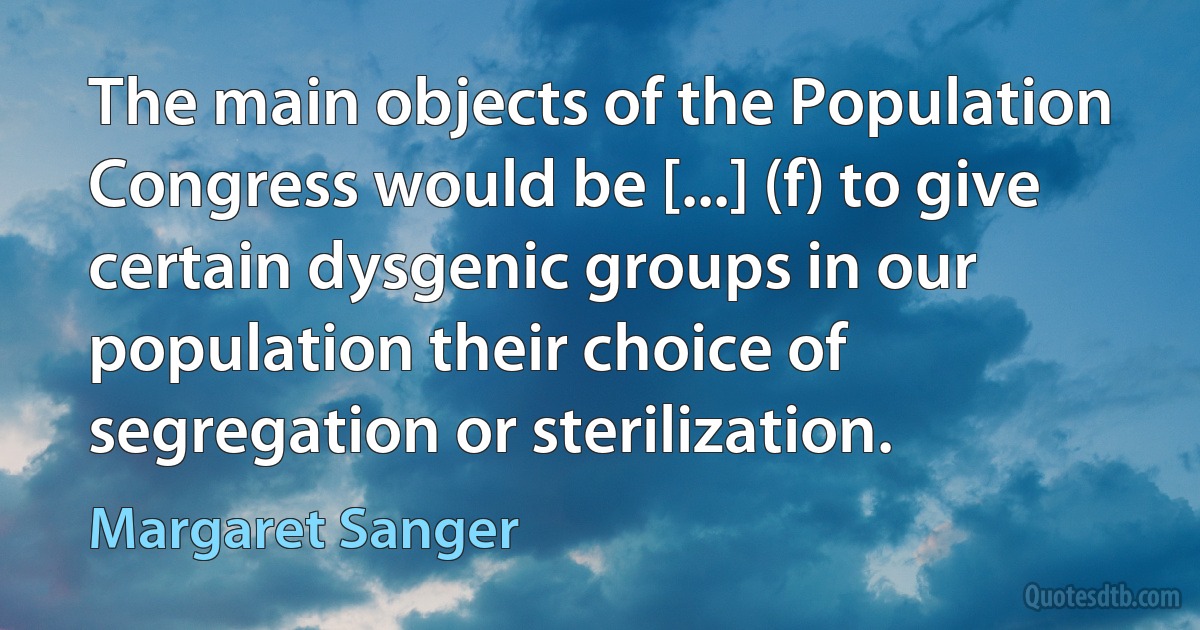 The main objects of the Population Congress would be [...] (f) to give certain dysgenic groups in our population their choice of segregation or sterilization. (Margaret Sanger)