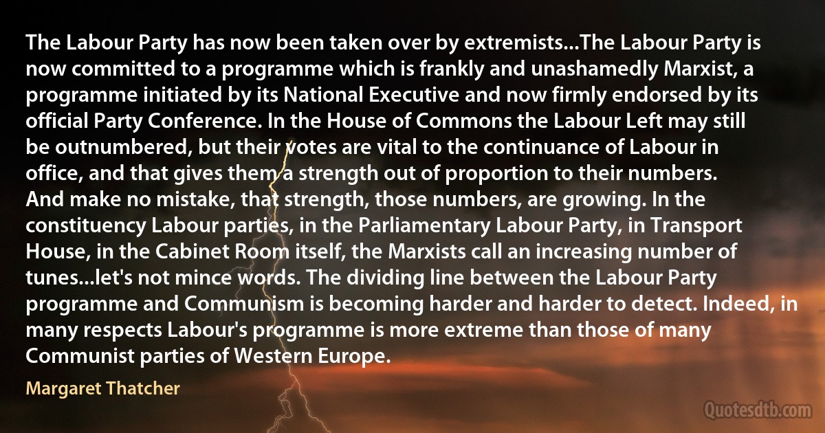 The Labour Party has now been taken over by extremists...The Labour Party is now committed to a programme which is frankly and unashamedly Marxist, a programme initiated by its National Executive and now firmly endorsed by its official Party Conference. In the House of Commons the Labour Left may still be outnumbered, but their votes are vital to the continuance of Labour in office, and that gives them a strength out of proportion to their numbers. And make no mistake, that strength, those numbers, are growing. In the constituency Labour parties, in the Parliamentary Labour Party, in Transport House, in the Cabinet Room itself, the Marxists call an increasing number of tunes...let's not mince words. The dividing line between the Labour Party programme and Communism is becoming harder and harder to detect. Indeed, in many respects Labour's programme is more extreme than those of many Communist parties of Western Europe. (Margaret Thatcher)