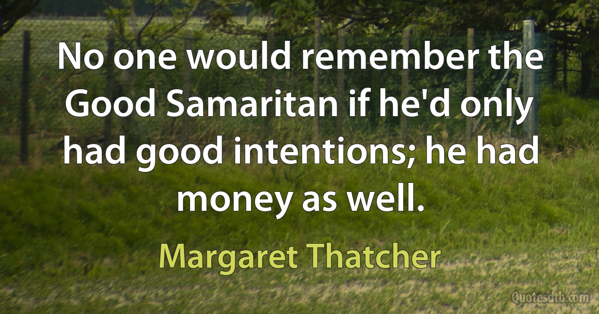 No one would remember the Good Samaritan if he'd only had good intentions; he had money as well. (Margaret Thatcher)