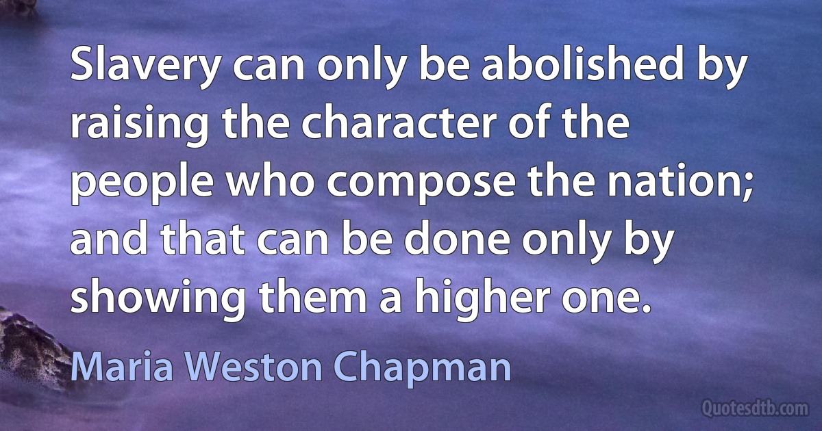 Slavery can only be abolished by raising the character of the people who compose the nation; and that can be done only by showing them a higher one. (Maria Weston Chapman)