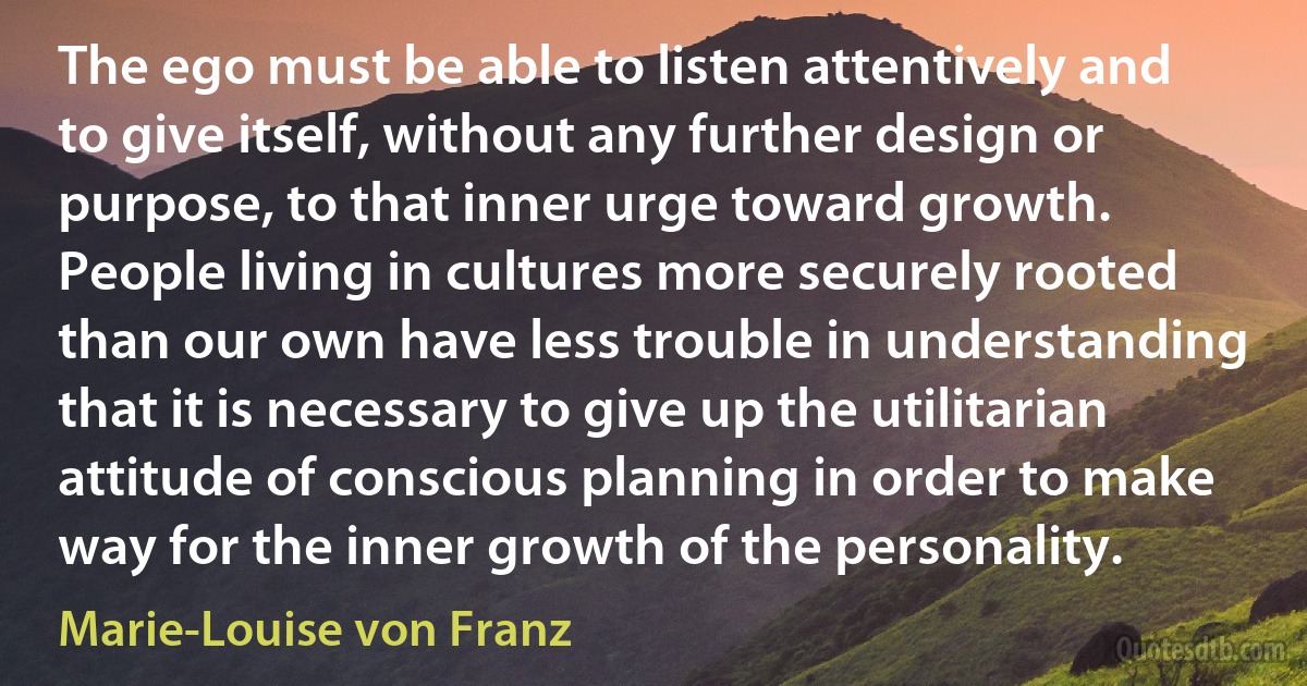 The ego must be able to listen attentively and to give itself, without any further design or purpose, to that inner urge toward growth. People living in cultures more securely rooted than our own have less trouble in understanding that it is necessary to give up the utilitarian attitude of conscious planning in order to make way for the inner growth of the personality. (Marie-Louise von Franz)