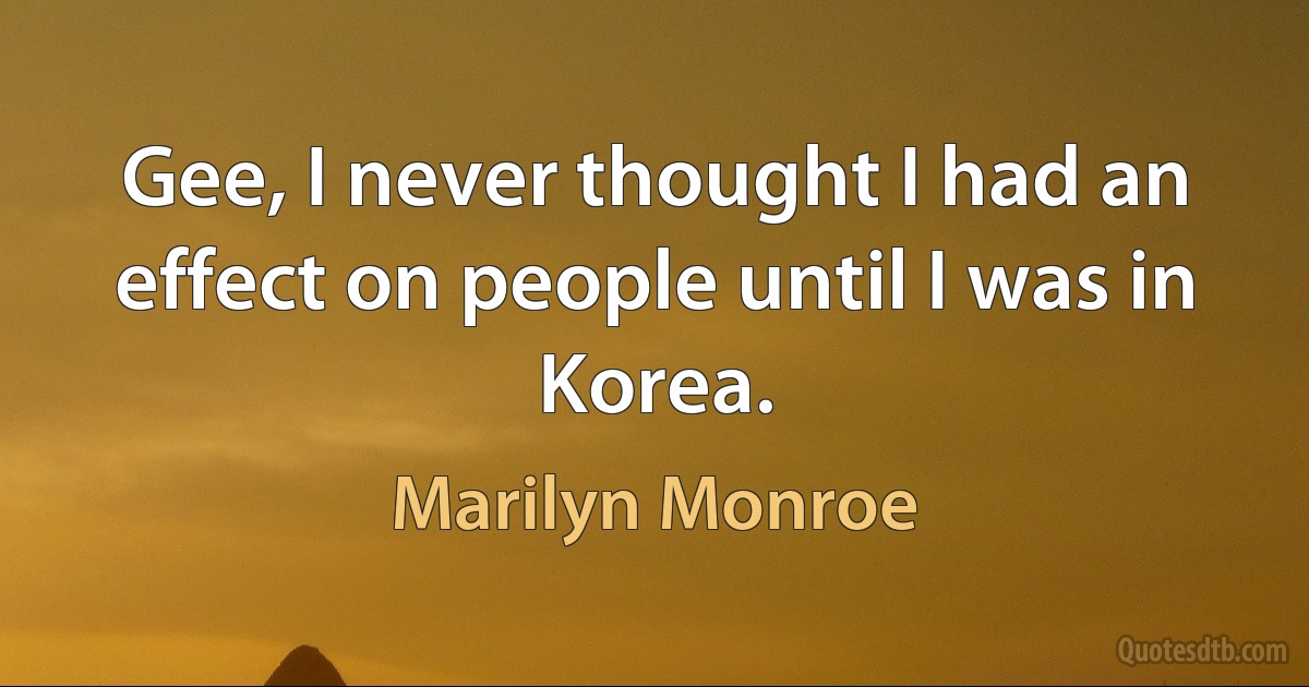 Gee, I never thought I had an effect on people until I was in Korea. (Marilyn Monroe)