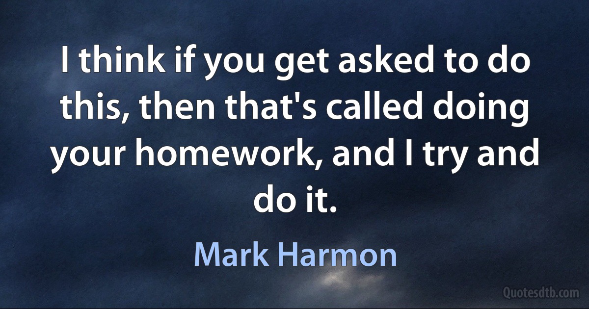 I think if you get asked to do this, then that's called doing your homework, and I try and do it. (Mark Harmon)