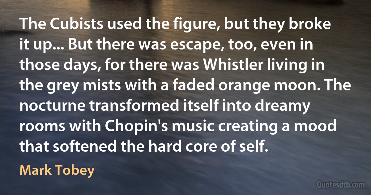 The Cubists used the figure, but they broke it up... But there was escape, too, even in those days, for there was Whistler living in the grey mists with a faded orange moon. The nocturne transformed itself into dreamy rooms with Chopin's music creating a mood that softened the hard core of self. (Mark Tobey)