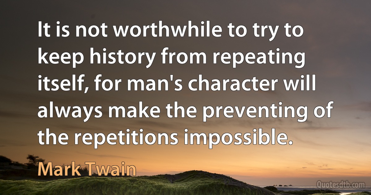 It is not worthwhile to try to keep history from repeating itself, for man's character will always make the preventing of the repetitions impossible. (Mark Twain)