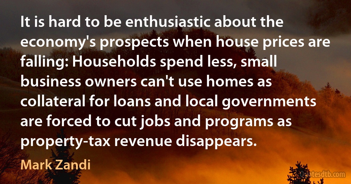 It is hard to be enthusiastic about the economy's prospects when house prices are falling: Households spend less, small business owners can't use homes as collateral for loans and local governments are forced to cut jobs and programs as property-tax revenue disappears. (Mark Zandi)