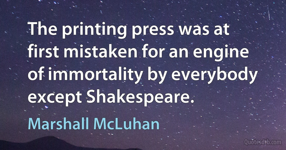 The printing press was at first mistaken for an engine of immortality by everybody except Shakespeare. (Marshall McLuhan)