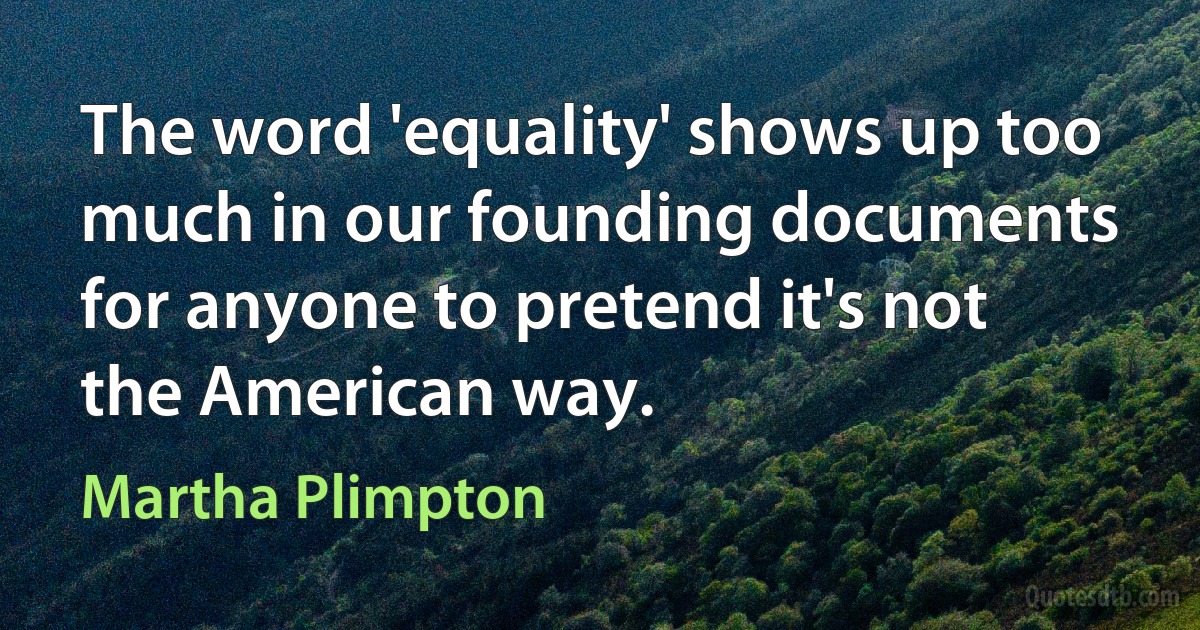 The word 'equality' shows up too much in our founding documents for anyone to pretend it's not the American way. (Martha Plimpton)