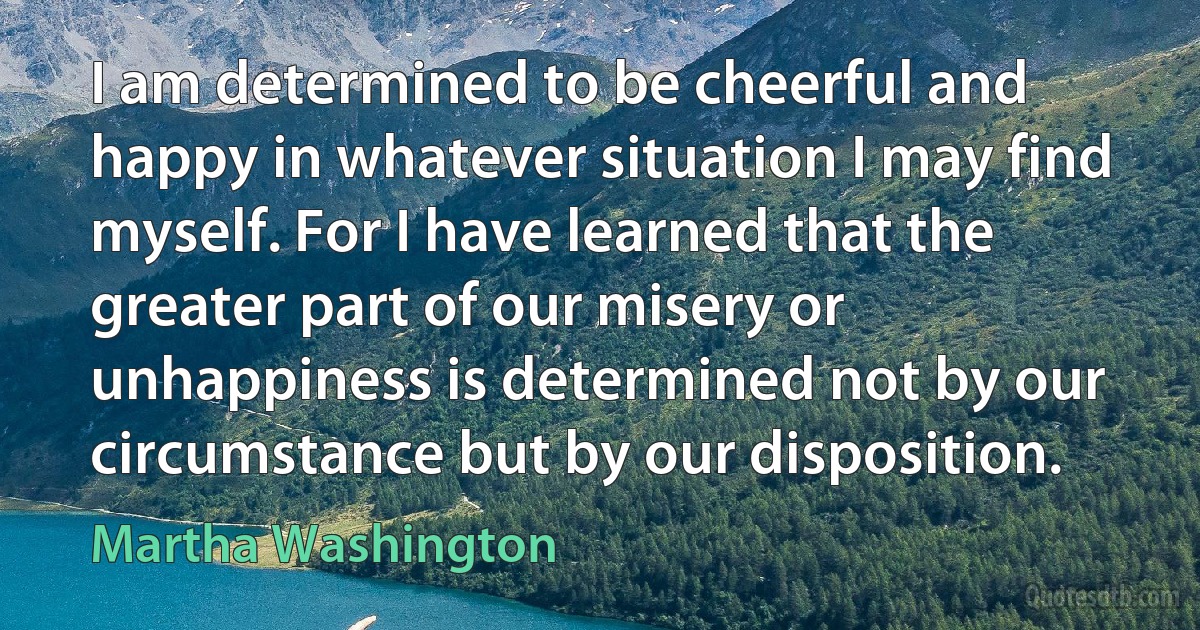 I am determined to be cheerful and happy in whatever situation I may find myself. For I have learned that the greater part of our misery or unhappiness is determined not by our circumstance but by our disposition. (Martha Washington)