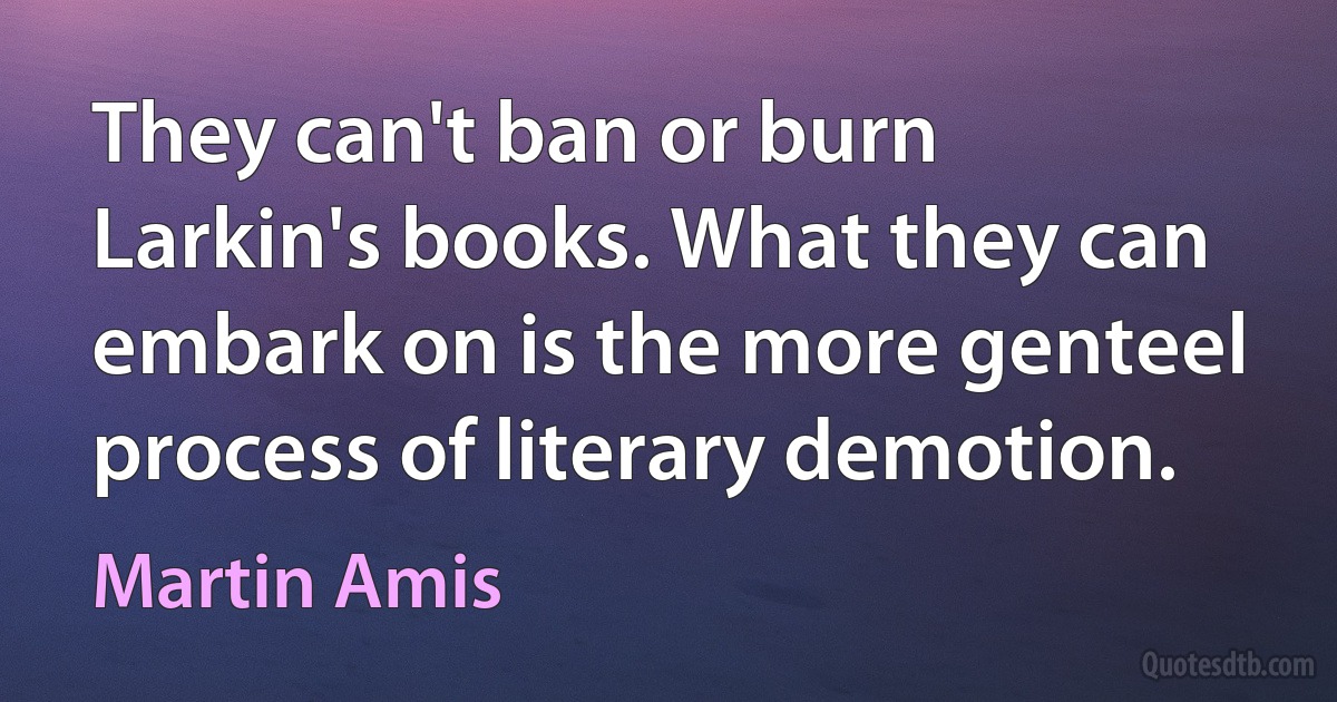 They can't ban or burn Larkin's books. What they can embark on is the more genteel process of literary demotion. (Martin Amis)