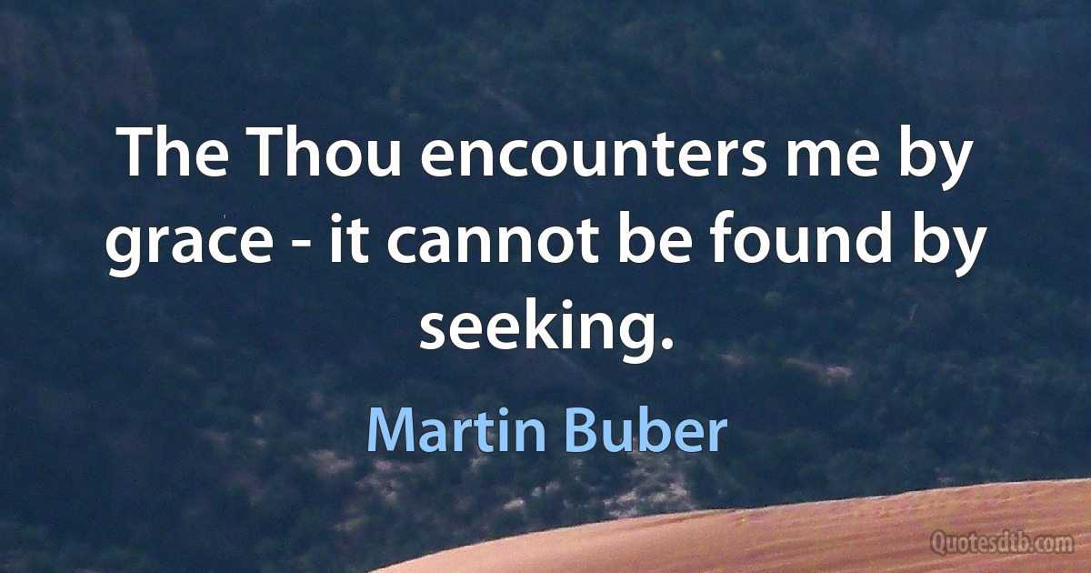 The Thou encounters me by grace - it cannot be found by seeking. (Martin Buber)