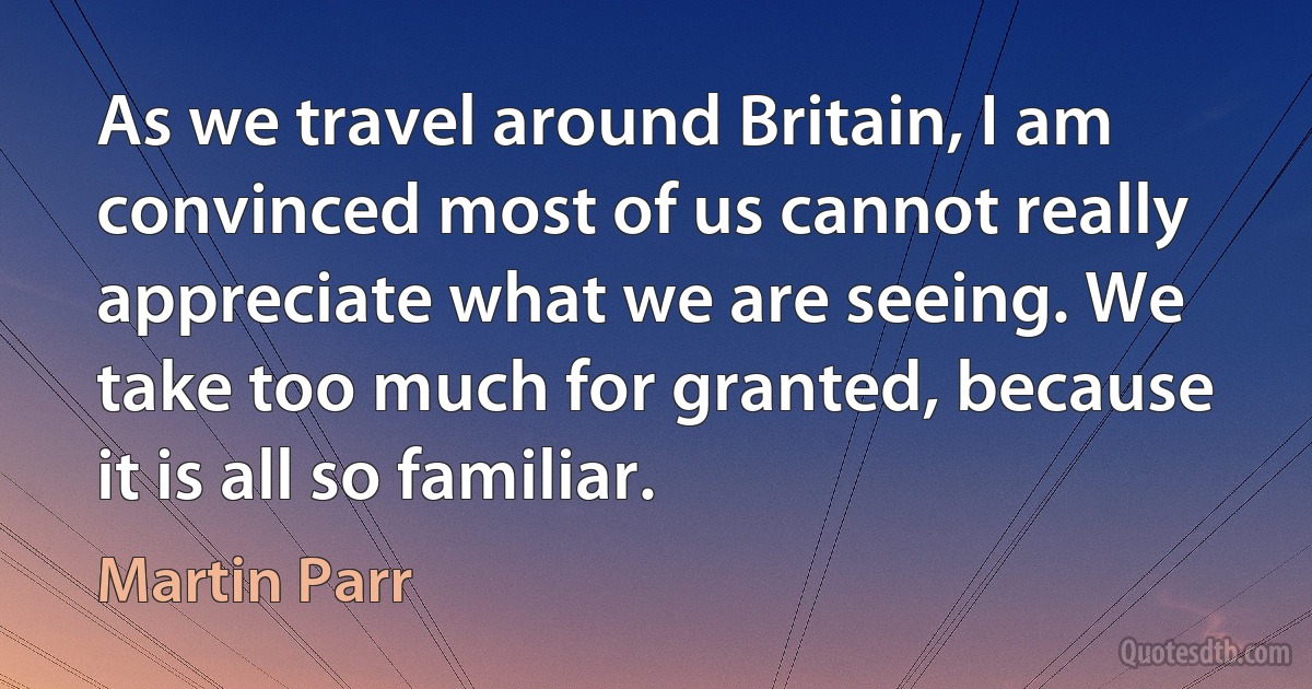 As we travel around Britain, I am convinced most of us cannot really appreciate what we are seeing. We take too much for granted, because it is all so familiar. (Martin Parr)