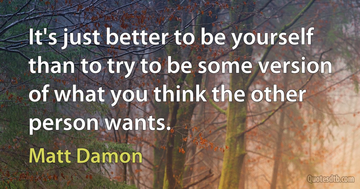 It's just better to be yourself than to try to be some version of what you think the other person wants. (Matt Damon)