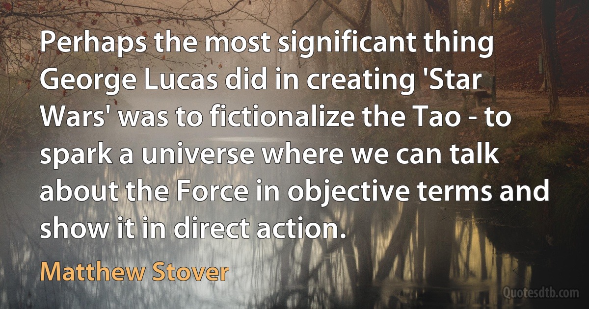 Perhaps the most significant thing George Lucas did in creating 'Star Wars' was to fictionalize the Tao - to spark a universe where we can talk about the Force in objective terms and show it in direct action. (Matthew Stover)