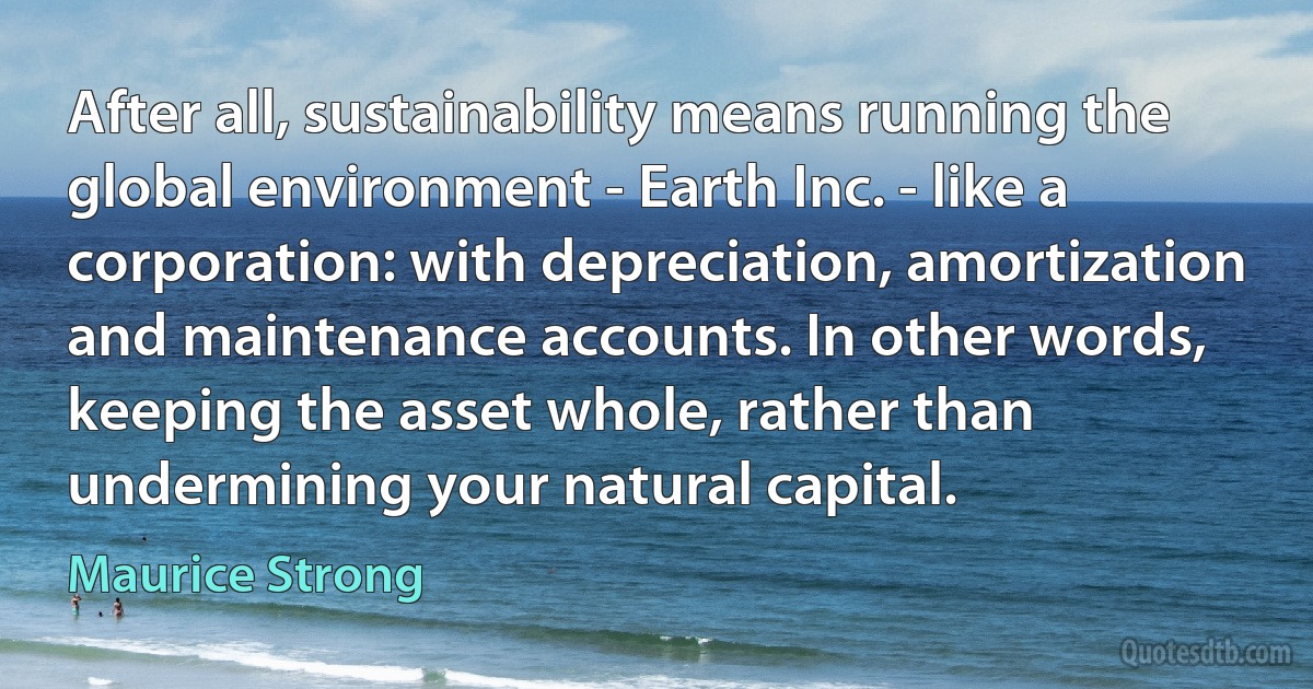 After all, sustainability means running the global environment - Earth Inc. - like a corporation: with depreciation, amortization and maintenance accounts. In other words, keeping the asset whole, rather than undermining your natural capital. (Maurice Strong)