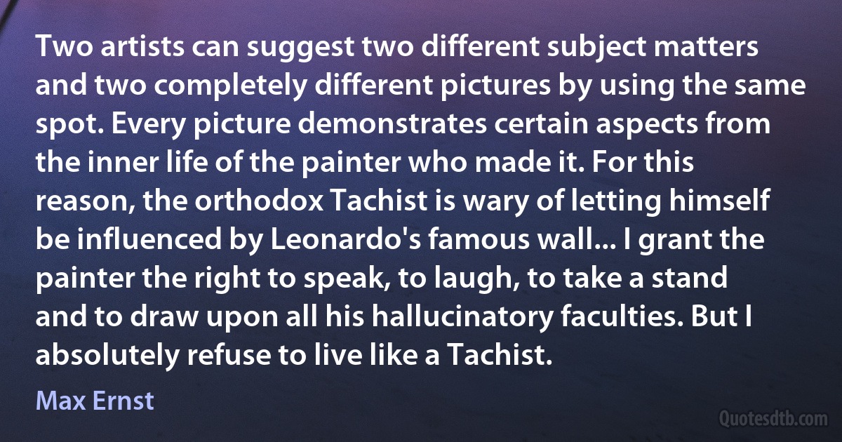 Two artists can suggest two different subject matters and two completely different pictures by using the same spot. Every picture demonstrates certain aspects from the inner life of the painter who made it. For this reason, the orthodox Tachist is wary of letting himself be influenced by Leonardo's famous wall... I grant the painter the right to speak, to laugh, to take a stand and to draw upon all his hallucinatory faculties. But I absolutely refuse to live like a Tachist. (Max Ernst)