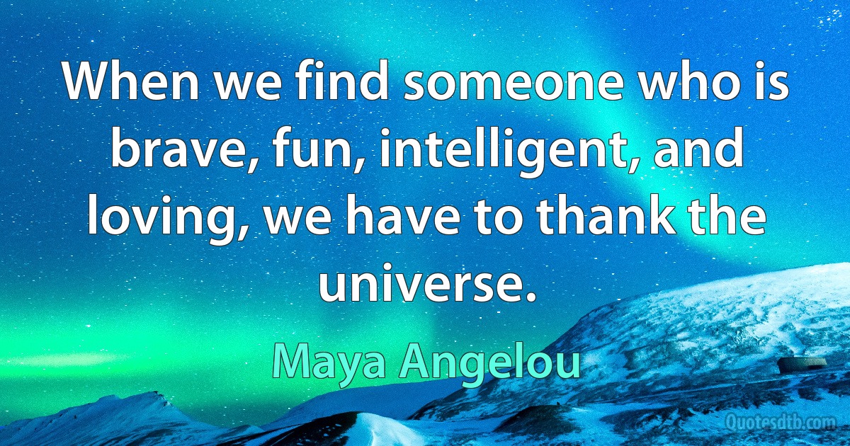 When we find someone who is brave, fun, intelligent, and loving, we have to thank the universe. (Maya Angelou)