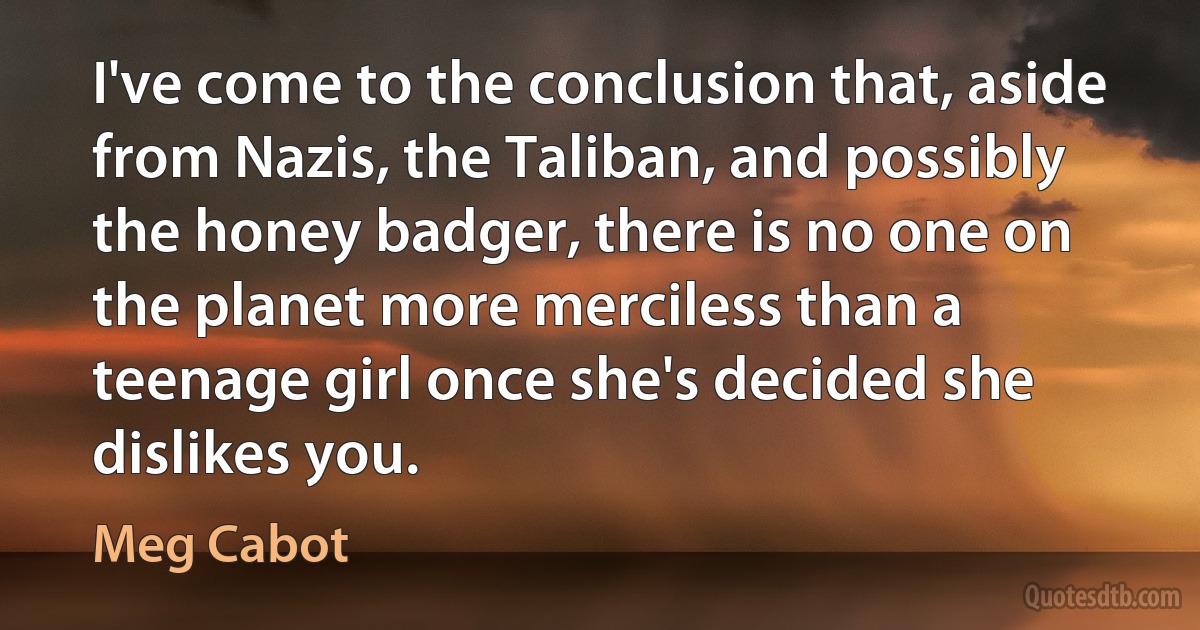 I've come to the conclusion that, aside from Nazis, the Taliban, and possibly the honey badger, there is no one on the planet more merciless than a teenage girl once she's decided she dislikes you. (Meg Cabot)