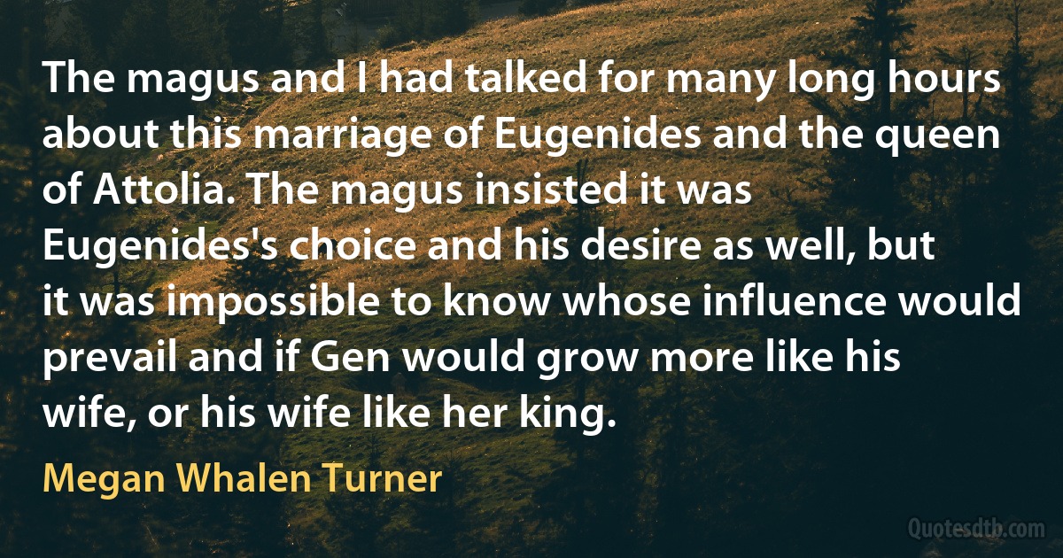 The magus and I had talked for many long hours about this marriage of Eugenides and the queen of Attolia. The magus insisted it was Eugenides's choice and his desire as well, but it was impossible to know whose influence would prevail and if Gen would grow more like his wife, or his wife like her king. (Megan Whalen Turner)