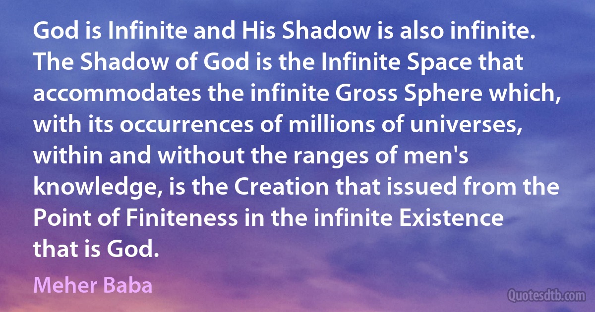 God is Infinite and His Shadow is also infinite. The Shadow of God is the Infinite Space that accommodates the infinite Gross Sphere which, with its occurrences of millions of universes, within and without the ranges of men's knowledge, is the Creation that issued from the Point of Finiteness in the infinite Existence that is God. (Meher Baba)