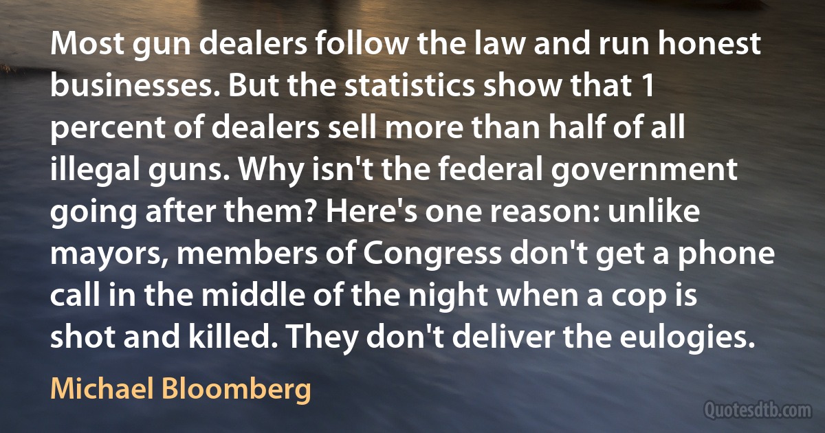 Most gun dealers follow the law and run honest businesses. But the statistics show that 1 percent of dealers sell more than half of all illegal guns. Why isn't the federal government going after them? Here's one reason: unlike mayors, members of Congress don't get a phone call in the middle of the night when a cop is shot and killed. They don't deliver the eulogies. (Michael Bloomberg)